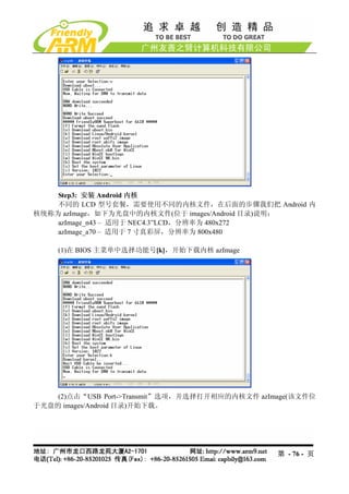 Step3: 安装 Android 内核
    不同的 LCD 型号套餐，需要使用不同的内核文件，在后面的步骤我们把 Android 内
核统称为 azImage，如下为光盘中的内核文件(位于 images/Android 目录)说明：
    azImage_n43 – 适用于 NEC4.3”LCD，分辨率为 480x272
    azImage_a70 – 适用于 7 寸真彩屏，分辨率为 800x480

     (1)在 BIOS 主菜单中选择功能号[k]，开始下载内核 azImage




    (2)点击“USB Port->Transmit”选项，并选择打开相应的内核文件 azImage(该文件位
于光盘的 images/Android 目录)开始下载。




                                                 第 - 76 - 页
 