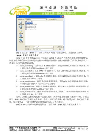 (3) 下载完毕，BIOS 会自动烧写内核到 Nand Flash 分区中，并返回到主菜单。
    Step4: 安装目标文件系统
    运行于 SD 卡中的 Superboot 可以支持 yaffs2 和 ubifs 两种格式的文件系统映像烧写，
根据文件系统的压制类型和是否支持串口触摸屏控制器，               我们分别制作了以下几种映像文件，
请根据自己的实际情况选择：
       rootfs_android.img : 支持 ARM 本身触摸屏接口，采用 yaffs2 格式压制的文件系统映像，可
       以使用[y]命令烧写到 Nand Flash 中运行使用
       rootfs_android.ubi : 支持 ARM 本身触摸屏接口，采用 UBIFS 格式压制的文件系统映像，可
       以使用[u]命令烧写到 Nand Flash 中运行使用
       rootfs_android.ext3 : 支持 ARM 本身触摸屏接口，采用 EXT3 格式压制的文件系统映像，可
       以直接复制到 SD 中运行使用
       rootfs_android -s.img : 支持专业串口触摸屏控制器, 采用 yaffs2 格式压制的文件系统映像，
       可以使用[y]命令烧写到 Nand Flash 中运行使用
       rootfs_android -s.ubi: 支持专业串口触摸屏控制器, 采用 UBIFS 格式压制的文件系统映像， 可
       以使用[u]命令烧写到 Nand Flash 中运行使用
       rootfs_android -s.ext3: 支持专业串口触摸屏控制器, 采用 EXT3 格式压制的文件系统映像， 可
       以直接复制到 SD 中运行使用
     说明：UBIFS 文件系统具有一定的压缩性，因为映像文件要比 yaffs2 小一些。下面以
烧写 UBIFS 格式的文件系统映像为例，介绍一下烧写的步骤，对于烧写 yaffs2 格式的文件系
统，你只要更改一下命令和烧写的文件名就可以了，不再赘述。
     (1)在 BIOS 主菜单中选择功能号[u]，开始下载 UBIFS 根文件系统映象文件




                                                         第 - 77 - 页
 