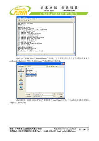 (2) 点 击 “ USB Port->Transmit/Restore ” 选 项 ， 并 选 择 打 开 相 应 的 文 件 系 统 映 象 文 件
rootfs_android.ubi(该文件位于光盘的 images/Android 目录)开始下载。




    (3)下载完毕，  BIOS 会自动烧写文件系统映像到 Nand Flash 分区中，同时内核启动参数也被修改，
以便启动 UBIFS 系统。




                                                                          第 - 78 - 页
 