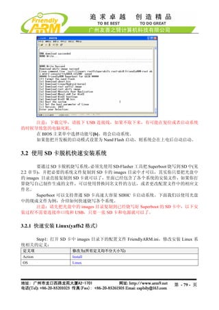 注意：下载完毕，请拔下 USB 连接线，如果不取下来，有可能在复位或者启动系统
的时候导致您的电脑死机。
    在 BIOS 主菜单中选择功能号[b]，将会启动系统。
    如果您把开发板的启动模式设置为 Nand Flash 启动，则系统会在上电后自动启动。


3.2 使用 SD 卡脱机快速安装系统

       要通过 SD 卡脱机烧写系统，     必须先使用 SD-Flasher 工具把 Superboot 烧写到 SD 中(见
2.2 章节)，并把必要的系统文件复制到 SD 卡的 images 目录中才可以，其实你只要把光盘中
的 images 目录直接复制到 SD 卡就可以了，里面已经包含了各个系统的安装文件，如果你打
算烧写自己制作生成的文件，可以使用替换同名文件的方法，或者更改配置文件中的相应文
件名。
       Superboot 可以支持普通 SD 卡高速大容量 SDHC 卡启动系统。下面我们以使用光盘
中的现成文件为例，介绍如何快速烧写各个系统。
       注意：请先把光盘中的 images 目录复制到已经烧写好 Superboot 的 SD 卡中，以下安
装过程不需要连接串口线和 USB，只要一张 SD 卡和电源就可以了。


3.2.1 快速安装 Linux(yaffs2 格式)

    Step1: 打开 SD 卡中 images 目录下的配置文件 FriendlyARM.ini，修改安装 Linux 系
统相关的定义：
定义项                修改为(所有定义均不分大小写)
Action             Install
OS                 Linux




                                                          第 - 79 - 页
 