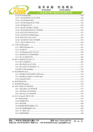 4.2.16 使用telnet上bbs......................................................................................................................- 128 - 
      4.2.17 如何设置网络以访问互联网 ...............................................................................................- 130 - 
      4.2.18 如何设置MAC地址 ..............................................................................................................- 132 - 
      4.2.19 如何使用Telnet登录开发板..................................................................................................- 134 - 
      4.2.20 使用ftp传递文件...................................................................................................................- 135 - 
      4.2.21 通过网页控制板上的LED....................................................................................................- 135 - 
      4.2.22 如何挂接使用网络文件系统NFS ........................................................................................- 136 - 
      4.2.23 设置并保存系统实时时钟 ....................................................................................................- 137 - 
      4.2.24 如何掉电保存数据到Flash...................................................................................................- 137 - 
      4.2.25 设置开机自动运行程序 ........................................................................................................- 138 - 
      4.2.26 如何使用命令进行屏幕截图 ...............................................................................................- 139 - 
      4.2.27 查看开发板内存信息 ...........................................................................................................- 139 - 
4.3   安装并设置Fedora9 ...........................................................................................................................- 141 - 
      4.3.1 图解安装Fedora 9.0 ................................................................................................................- 141 - 
      4.3.2 添加新用户 .............................................................................................................................- 155 - 
      4.3.3 访问Windows系统中的文件 ..................................................................................................- 158 - 
      4.3.4 配置网络文件系统NFS服务 ..................................................................................................- 163 - 
      4.3.5 建立交叉编译环境 .................................................................................................................- 166 - 
4.4   解压安装源代码及其他工具 ............................................................................................................- 169 - 
      4.4.1 解压安装源代码 .....................................................................................................................- 169 - 
      4.4.2 解压创建目标文件系统 .........................................................................................................- 171 - 
      4.4.3 解压安装文件系统映像工具 .................................................................................................- 171 - 
      4.4.4 解压安装LogoMaker ...............................................................................................................- 172 - 
4.5   配置和编译U-boot .............................................................................................................................- 174 - 
      4.5.1 配置编译支持NAND启动的U-boot.......................................................................................- 174 - 
      4.5.2 配置编译支持SD卡启动的U-boot .........................................................................................- 174 - 
      4.5.3 U-boot使用说明 .......................................................................................................................- 175 - 
4.6   配置和编译内核 ................................................................................................................................- 175 - 
4.7   配置和编译busybox...........................................................................................................................- 176 - 
4.8   制作目标板文件系统映象 ................................................................................................................- 177 - 
      4.8.1 制作yaffs2 文件系统映像 ......................................................................................................- 177 - 
      4.8.2 制作ubifs文件系统映像 .........................................................................................................- 178 - 
      4.8.3 制作ext3 文件系统映像..........................................................................................................- 178 - 
4.9   嵌入式Linux应用程序示例...............................................................................................................- 178 - 
      4.9.1 Hello,World! .............................................................................................................................- 179 - 
      4.9.2 LED测试程序...........................................................................................................................- 183 - 
      4.9.3 测试按键 .................................................................................................................................- 184 - 
      4.9.4 PWM控制蜂鸣器编程示例.....................................................................................................- 186 - 
      4.9.5 I2C-EEPROM编程示例...........................................................................................................- 189 - 
      4.9.6 串口编程示例 .........................................................................................................................- 192 - 
      4.9.7 UDP网络编程 ..........................................................................................................................- 198 - 



                                                                                                                                       第 -8- 页
 