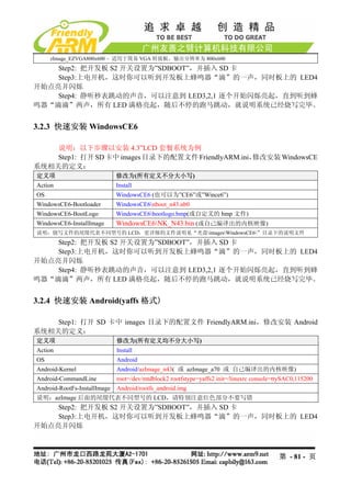 zImage_EZVGA800x600 – 适用于简易 VGA 转接板，输出分辨率为 800x600
    Step2: 把开发板 S2 开关设置为”SDBOOT”，并插入 SD 卡
    Step3:上电开机，这时你可以听到开发板上蜂鸣器“滴”的一声，同时板上的 LED4
开始点亮并闪烁
    Step4: 静听秒表跳动的声音，可以注意到 LED3,2,1 逐个开始闪烁亮起，直到听到蜂
鸣器“滴滴”两声，所有 LED 满格亮起，随后不停的跑马跳动，就说明系统已经烧写完毕。


3.2.3 快速安装 WindowsCE6

    说明：以下步骤以安装 4.3”LCD 套餐系统为例
    Step1: 打开 SD 卡中 images 目录下的配置文件 FriendlyARM.ini，修改安装 WindowsCE
系统相关的定义：
定义项                           修改为(所有定义不分大小写)
Action                        Install
OS                            WindowsCE6 (也可以为”CE6”或”Wince6”)
WindowsCE6-Bootloader         WindowsCE6nboot_n43.nb0
WindowsCE6-BootLogo           WindowsCE6bootlogo.bmp(或自定义的 bmp 文件)
WindowsCE6-InstallImage       WindowsCE6NK_N43.bin (或自己编译出的内核映像)
说明：烧写文件的尾缀代表不同型号的 LCD，更详细的文件说明见“光盘imagesWindowsCE6”目录下的说明文件
    Step2: 把开发板 S2 开关设置为”SDBOOT”，并插入 SD 卡
    Step3:上电开机，这时你可以听到开发板上蜂鸣器“滴”的一声，同时板上的 LED4
开始点亮并闪烁
    Step4: 静听秒表跳动的声音，可以注意到 LED3,2,1 逐个开始闪烁亮起，直到听到蜂
鸣器“滴滴”两声，所有 LED 满格亮起，随后不停的跑马跳动，就说明系统已经烧写完毕。


3.2.4 快速安装 Android(yaffs 格式)

    Step1: 打开 SD 卡中 images 目录下的配置文件 FriendlyARM.ini，修改安装 Android
系统相关的定义：
定义项                           修改为(所有定义均不分大小写)
Action                        Install
OS                            Android
Android-Kernel                Android/azImage_n43( 或 azImage_a70 或 自己编译出的内核映像)
Android-CommandLine           root=/dev/mtdblock2 rootfstype=yaffs2 init=/linuxrc console=ttySAC0,115200
Android-RootFs-InstallImage   Android/rootfs_android.img
说明：azImage 后面的尾缀代表不同型号的 LCD，请特别注意红色部分不要写错
    Step2: 把开发板 S2 开关设置为”SDBOOT”，并插入 SD 卡
    Step3:上电开机，这时你可以听到开发板上蜂鸣器“滴”的一声，同时板上的 LED4
开始点亮并闪烁



                                                                                           第 - 81 - 页
 