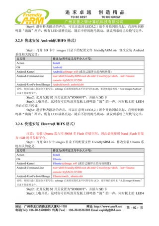 Step4: 静听秒表跳动的声音，可以注意到 LED3,2,1 逐个开始闪烁亮起，直到听到蜂
鸣器“滴滴”两声，所有 LED 满格亮起，随后不停的跑马跳动，就说明系统已经烧写完毕。


3.2.5 快速安装 Android(UBIFS 格式)

    Step1: 打开 SD 卡中 images 目录下的配置文件 FriendlyARM.ini，修改安装 Android
系统相关的定义：
定义项                           修改为(所有定义均不分大小写)
Action                        Install
OS                            Android
Android-Kernel                Android/azImage_n43 (或自己编译出的内核映像)
Android-CommandLine           root=ubi0:FriendlyARM-root ubi.mtd=2 rootfstype=ubifs init=/linuxrc
                              console=ttySAC0,115200
Android-RootFs-InstallImage   Android/rootfs_android.ubi
说明：特别注意红色部分不要写错；azImage 后面的尾缀代表不同型号的 LCD，更详细的说明见“光盘imagesAndroid”
目录下的说明文件。
    Step2: 把开发板 S2 开关设置为”SDBOOT”，并插入 SD 卡
    Step3:上电开机，这时你可以听到开发板上蜂鸣器“滴”的一声，同时板上的 LED4
开始点亮并闪烁
    Step4: 静听秒表跳动的声音，可以注意到 LED3,2,1 逐个开始闪烁亮起，直到听到蜂
鸣器“滴滴”两声，所有 LED 满格亮起，随后不停的跑马跳动，就说明系统已经烧写完毕。


3.2.6 快速安装 Ubuntu(UBIFS 格式)

      注意：安装 Ubuntu 需占用 500M 多 Flash 存储空间，因此必须使用 Nand Flash 容量
为 1GB 的开发板平台。
      Step1: 打开 SD 卡中 images 目录下的配置文件 FriendlyARM.ini，修改安装 Ubuntu 系
统相关的定义：
定义项                           修改为(所有定义均不分大小写)
Action                        Install
OS                            Ubuntu
Android-Kernel                Ubuntu/uzImage_n43 (或自己编译出的内核映像)
Android-CommandLine           root=ubi0:FriendlyARM-root ubi.mtd=2 rootfstype=ubifs init=/linuxrc
                              console=ttySAC0,115200
Android-RootFs-InstallImage   Ubuntu/rootfs_ ubuntu.ubi
说明：特别注意红色部分不要写错；azImage 后面的尾缀代表不同型号的 LCD，更详细的说明见“光盘imagesUbuntu”
目录下的说明文件。
         Step2: 把开发板 S2 开关设置为”SDBOOT”，并插入 SD 卡
         Step3:上电开机，这时你可以听到开发板上蜂鸣器“滴”的一声，同时板上的 LED4



                                                                                          第 - 82 - 页
 