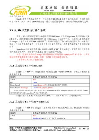开始点亮并闪烁
    Step4: 静听秒表跳动的声音，可以注意到 LED3,2,1 逐个开始闪烁亮起，直到听到蜂
鸣器“滴滴”两声，所有 LED 满格亮起，随后不停的跑马跳动，就说明系统已经烧写完毕。



3.3 从 SD 卡直接运行各个系统

       要通过 SD 卡脱机运行系统，     必须先使用 SD-Flasher 工具把 Superboot 烧写到 SD 中(见
2.2 章节)，并把必要的系统文件复制到 SD 卡的 images 目录中才可以，其实你只要把光盘中
的 images 目录直接复制到 SD 卡就可以了，里面已经包含了各个系统的运行文件，如果你打
算运行自己制作生成的文件，可以使用替换同名文件的方法，或者更改配置文件中的相应文
件名。
       Superboot 可以支持普通 SD 卡高速大容量 SDHC 卡启动系统。下面我们以使用光盘
中的现成文件为例，介绍如何快速通过 SD 卡运行各个系统。
       注意：请先把光盘中的 images 目录复制到已经烧写好 Superboot 的 SD 卡中，以下安
装过程不需要连接串口线和 USB，只要一张 SD 卡和电源就可以了。
       以下步骤以 4.3”LCD 套餐为例。


3.3.1 直接运行 SD 卡中的 Linux

    Step1: 打开 SD 卡中 images 目录下的配置文件 FriendlyARM.ini，修改运行 Linux 系
统相关的定义：
定义项                     修改为(所有定义均不分大小写)
Action                  Run
OS                      Linux
Linux-Kernel            Linux/zImage_n43( 或自己编译出的内核映像)
Linux-RootFs-RunImage   Linux/rootfs_qtopia_qt4.ext3
     说明：特别注意红色部分不要写错；此时无需关心 CommandLine 参数；zImage 后面的尾缀代表不同型号的 LCD，
更详细的说明见“光盘imagesLinux”目录下的说明文件。
         Step2: 把开发板 S2 开关设置为”SDBOOT”，并插入 SD 卡，上电开机即可。


3.3.2 直接运行 SD 卡中的 WindowsCE

    Step1: 打开 SD 卡中 images 目录下的配置文件 FriendlyARM.ini，修改运行 WinCE6
系统相关的定义：
定义项                     修改为(所有定义均不分大小写)
Action                  Run
OS                      WindowsCE6(也可以为”CE6”或”WinCE6”)




                                                          第 - 83 - 页
 