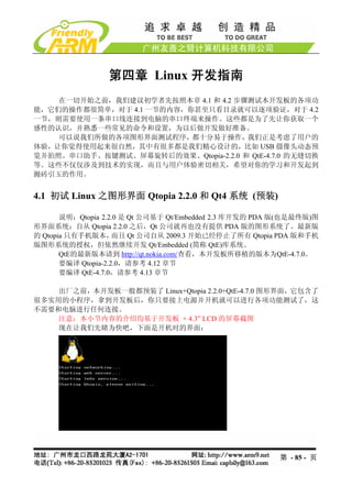 第四章 Linux 开发指南
    在一切开始之前，我们建议初学者先按照本章 4.1 和 4.2 步骤测试本开发板的各项功
能，它们的操作都很简单，对于 4.1 一节的内容，你甚至只看目录就可以逐项验证，对于 4.2
一节，则需要使用一条串口线连接到电脑的串口终端来操作。这些都是为了先让你获取一个
感性的认识，并熟悉一些常见的命令和设置，为以后做开发做好准备。
    可以说我们所做的各项图形界面测试程序，都十分易于操作，我们正是考虑了用户的
体验，让你觉得使用起来很自然，其中有很多都是我们精心设计的，比如 USB 摄像头动态预
览并拍照、串口助手、按键测试、屏幕旋转后的效果、Qtopia-2.2.0 和 QtE-4.7.0 的无缝切换
等。这些不仅仅涉及到技术的实现，而且与用户体验密切相关，希望对你的学习和开发起到
抛砖引玉的作用。


4.1 初试 Linux 之图形界面 Qtopia 2.2.0 和 Qt4 系统 (预装)

       说明：Qtopia 2.2.0 是 Qt 公司基于 Qt/Embedded 2.3 库开发的 PDA 版(也是最终版)图
形界面系统；自从 Qtopia 2.2.0 之后，Qt 公司就再也没有提供 PDA 版的图形系统了。最新版
的 Qtopia 只有手机版本，     而且 Qt 公司自从 2009.3 开始已经停止了所有 Qtopia PDA 版和手机
版图形系统的授权，但依然继续开发 Qt/Embedded (简称 QtE)库系统。
       QtE的最新版本请到 http://qt.nokia.com/查看，本开发板所移植的版本为QtE-4.7.0。
       要编译 Qtopia-2.2.0，请参考 4.12 章节
       要编译 QtE-4.7.0，请参考 4.13 章节

    出厂之前，本开发板一般都预装了 Linux+Qtopia 2.2.0+QtE-4.7.0 图形界面，它包含了
很多实用的小程序，拿到开发板后，你只要接上电源并开机就可以进行各项功能测试了，这
不需要和电脑进行任何连接。
    注意：本小节内容的介绍均基于开发板 + 4.3” LCD 的屏幕截图
    现在让我们先睹为快吧，下面是开机时的界面：




                                                         第 - 85 - 页
 