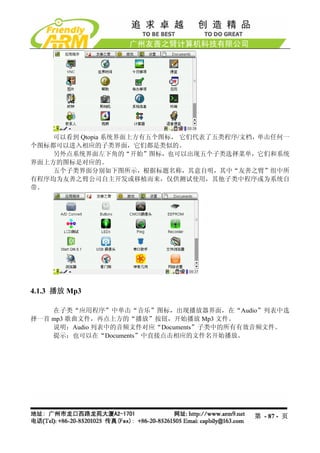 可以看到 Qtopia 系统界面上方有五个图标， 它们代表了五类程序/文档，单击任何一
个图标都可以进入相应的子类界面，它们都是类似的。
    另外点系统界面左下角的“开始”图标，也可以出现五个子类选择菜单，它们和系统
界面上方的图标是对应的。
    五个子类界面分别如下图所示，根据标题名称，其意自明，其中“友善之臂”组中所
有程序均为友善之臂公司自主开发或移植而来，仅供测试使用，其他子类中程序或为系统自
带。




4.1.3 播放 Mp3

    在子类“应用程序”中单击“音乐”图标，出现播放器界面，在“Audio”列表中选
择一首 mp3 歌曲文件，再点上方的“播放”按钮，开始播放 Mp3 文件。
    说明：Audio 列表中的音频文件对应“Documents”子类中的所有有效音频文件。
    提示：也可以在“Documents”中直接点击相应的文件名开始播放。




                                        第 - 87 - 页
 