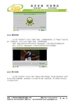 4.1.4 播放视频

    在子类“应用程序”中单击“视频”图标，出现播放器界面，在“Video”列表中选
择一个视频文件，再点上方的“播放”按钮，开始播放视频。
    说明：Video 列表中的音频文件对应“Documents”子类中的所有有效视频文件。
    提示：也可以在“Documents”中直接点击相应的文件名开始播放。




4.1.5 图片浏览

    在子类“应用程序”中单击“图片”图标打开图片浏览器，首先映入眼帘的是“文档”
组中各个图片的缩略图，如果你插入了含有图片的 SD 卡或者优盘，其中的图片文件也会一
并全部显示出来。




                                        第 - 88 - 页
 