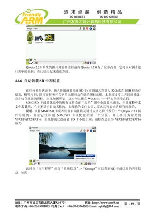 Qtopia 2.2.0 系统的图片浏览器比以前的 Qtopia 1.7.0 有了很多改善，它可以对图片进
行简单的编辑，而且使用起来也更方便。


4.1.6 自动装载 SD 卡和优盘

       在任何界面状态下，     插入普通或者高速 SD 卡(实测最大容量为 32G)或者 USB 移动存
储器，稍等片刻，即可在任务栏右下角出现移动存储的图标出现，本系统支持二者同时挂载，
点移动存储器的图标，出现如图所示，这时可以像在 Windows 中一样安全移除它们。
       MMC/SD 卡或者优盘中的所有文件会在“文档”组中全部显示出来，并且支持中文
文件名显示，它是不显示目录名称的，如果你的文件太多，那么其列表也是相当可观的。
       说明：  支持 MMC/SD 卡或者优盘自动挂载是通过友善之臂开发的一个 Qtopia 2.2.0 插
件 实 现 的 ， 目 前 它 仅 识 别 MMC/SD 卡 或 优 盘 的 第 一 个 分 区 ， 并 且 格 式 为 常 见 的
VFAT/FAT32/FAT16，如果你的优盘或者 SD 卡不能识别，请检查是否为 VFAT/FAT32/FAT16
格式。




    此时点“应用程序”组的“系统信息”->“Storage”可以看到 SD 卡或优盘的容量信
息，如图：




                                                        第 - 89 - 页
 