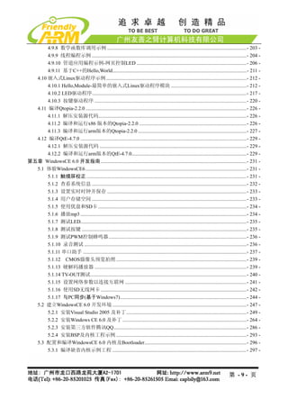 4.9.8 数学函数库调用示例 .............................................................................................................- 203 - 
       4.9.9 线程编程示例 .........................................................................................................................- 204 - 
       4.9.10 管道应用编程示例-网页控制LED ......................................................................................- 206 - 
       4.9.11 基于C++的Hello,World.........................................................................................................- 211 - 
  4.10 嵌入式Linux驱动程序示例..............................................................................................................- 212 - 
       4.10.1 Hello,Module-最简单的嵌入式Linux驱动程序模块 ...........................................................- 212 - 
       4.10.2 LED驱动程序.........................................................................................................................- 217 - 
       4.10.3 按键驱动程序 .......................................................................................................................- 220 - 
  4.11 编译Qtopia-2.2.0 ..............................................................................................................................- 226 - 
       4.11.1 解压安装源代码....................................................................................................................- 226 - 
       4.11.2 编译和运行x86 版本的Qtopia-2.2.0 ....................................................................................- 226 - 
       4.11.3 编译和运行arm版本的Qtopia-2.2.0 .....................................................................................- 227 - 
  4.12 编译QtE-4.7.0 ..................................................................................................................................- 229 - 
       4.12.1 解压安装源代码 ...................................................................................................................- 229 - 
       4.12.2 编译和运行arm版本的QtE-4.7.0..........................................................................................- 229 - 
第五章 WindowsCE 6.0 开发指南 ..................................................................................................................- 231 - 
  5.1 体验WindowsCE6 ..............................................................................................................................- 231 - 
       5.1.1 触摸屏校正 .............................................................................................................................- 231 - 
       5.1.2 查看系统信息 .........................................................................................................................- 232 - 
       5.1.3 设置实时时钟并保存 .............................................................................................................- 233 - 
       5.1.4 用户存储空间 .........................................................................................................................- 233 - 
       5.1.5 使用优盘和SD卡 ....................................................................................................................- 234 - 
       5.1.6 播放mp3 ..................................................................................................................................- 234 - 
       5.1.7 测试LED..................................................................................................................................- 235 - 
       5.1.8 测试按键 .................................................................................................................................- 235 - 
       5.1.9 测试PWM控制蜂鸣器............................................................................................................- 236 - 
       5.1.10 录音测试 ...............................................................................................................................- 236 - 
       5.1.11 串口助手 ................................................................................................................................- 237 - 
       5.1.12 CMOS摄像头预览拍照 ......................................................................................................- 239 - 
       5.1.13 硬解码播放器 .......................................................................................................................- 239 - 
       5.1.14 TV-OUT测试..........................................................................................................................- 240 - 
       5.1.15 设置网络参数以连接互联网 ...............................................................................................- 241 - 
       5.1.16 使用SD无线网卡 ..................................................................................................................- 242 - 
       5.1.17 与PC同步(基于Windows7)...................................................................................................- 244 - 
  5.2 建立WindowsCE 6.0 开发环境 .........................................................................................................- 247 - 
       5.2.1 安装Visual Studio 2005 及补丁..............................................................................................- 249 - 
       5.2.2 安装Windows CE 6.0 及补丁 .................................................................................................- 264 - 
       5.2.3 安装第三方软件腾讯QQ........................................................................................................- 286 - 
       5.2.4 安装BSP及内核工程示例 ......................................................................................................- 293 - 
  5.3 配置和编译WindowsCE 6.0 内核及Bootloader................................................................................- 296 - 
       5.3.1 编译缺省内核示例工程 .........................................................................................................- 297 - 



                                                                                                                                       第 -9- 页
 