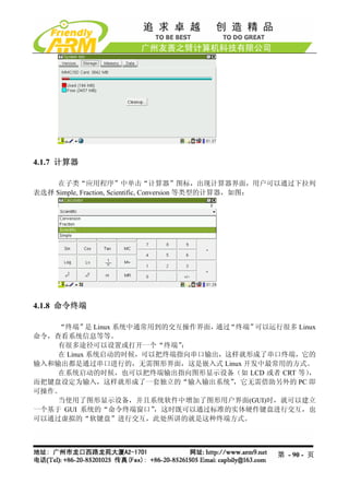 4.1.7 计算器

     在子类“应用程序”中单击“计算器”图标，出现计算器界面，用户可以通过下拉列
表选择 Simple, Fraction, Scientific, Conversion 等类型的计算器，如图：




4.1.8 命令终端

    “终端” Linux 系统中通常用到的交互操作界面，
            是                  通过“终端”可以运行很多 Linux
命令，查看系统信息等等。
    有很多途径可以设置或打开一个“终端”    ：
    在 Linux 系统启动的时候，可以把终端指向串口输出，这样就形成了串口终端，它的
输入和输出都是通过串口进行的，无需图形界面，这是嵌入式 Linux 开发中最常用的方式。
    在系统启动的时候，也可以把终端输出指向图形显示设备（如 LCD 或者 CRT 等）  ，
而把键盘设定为输入，这样就形成了一套独立的“输入输出系统”     ，它无需借助另外的 PC 即
可操作。
    当使用了图形显示设备，并且系统软件中增加了图形用户界面(GUI)时，就可以建立
一个基于 GUI 系统的“命令终端窗口”  ，这时既可以通过标准的实体硬件键盘进行交互，也
可以通过虚拟的“软键盘”进行交互，此处所讲的就是这种终端方式。




                                                第 - 90 - 页
 