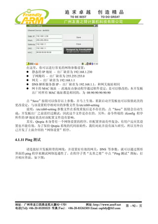 在这里，你可以进行常见的网络参数设置：
        静态的 IP 地址 – 出厂缺省为 192.168.1.230
        子网掩码 – 出厂缺省为 255.255.255.0
        网关 – 出厂缺省为 192.168.1.1
        DNS 解析服务器 IP – 出厂缺省为 192.168.1.1，和网关地址相同
        网卡的 MAC 地址 – 此地址由驱动程序通过软件设定，是可以修改的，本开发板
        出厂时所有 MAC 地址都是相同的，为 08:90:90:90:90:90

     点“Save”按钮可以保存以上参数，并马上生效，重新启动开发板也可以保留此次的
更改设定，与该设置程序相对应的参数文件为/etc/eth0-setting
     说明：/etc/eth0-setting 参数文件在系统重装后是不存在的，点“Save”按钮会自动生
成；开发板出厂之前需经过测试，因此这个文件是存在的。另外，命令终端的 ifconfig 程序
所作的 IP 地址更改对该配置文件没有影响。
     其实，Qtopia 本身带有一个网络设置的程序，但配置界面有些复杂，有用户反应其设
置也不能有效，为了保持 Qtopia 系统的代码原始性，我们对此并没有深入研究，所以另外自
己开发了上面介绍的“网络设置”程序。


4.1.11 Ping 测试

     请连接好开发板附带的网线，并设置好有效的网关，DNS 等参数，就可以通过图形
界面的 ping 程序来测试网络连通性了。在程序子类“友善之臂”中点“Ping 测试”图标，打
开相应界面，如下图：




                                               第 - 92 - 页
 