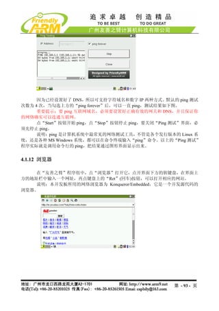 因为已经设置好了 DNS，所以可支持字符域名和数字 IP 两种方式。默认的 ping 测试
次数为 4 次，当勾选上方的“ping forever”后，可以一直 ping，测试结果如下图。
     重要提示：要 ping 互联网域名，必须要设置好正确有效的网关和 DNS，并且保证你
的网络确实可以连通互联网。
     点“Start”按钮开始 ping，点“Stop”按钮停止 ping，要关闭“Ping 测试”界面，必
须先停止 ping。
     说明：ping 是计算机系统中最常见的网络测试工具，不管是各个发行版本的 Linux 系
统，还是各种 MS Windows 系统，都可以在命令终端输入“ping”命令。以上的“Ping 测试”
程序实际就是调用命令行的 ping，把结果通过图形界面显示出来。


4.1.12 浏览器

    在“友善之臂”程序组中，点“浏览器”打开它，点开界面下方的软键盘，在界面上
方的地址栏中输入一个网址，再点键盘上的“Ret”(回车)按钮，可以打开相应的网站。
    说明：本开发板所用的网络浏览器为 Konqueror/Embedded，它是一个开发源代码的
浏览器。




                                               第 - 93 - 页
 