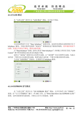 4.1.13 LED 测试

     在“友善之臂”程序中点“LED 测试”图标，打开如下界面：




         可以看到界面中只有“Stop led-player”按钮有效，这是因为系统启动的时候开启了
led-player 服务，开机后你所见到的“流水灯”效果就是这个服务控制的，要单独控制某个
LED，需要先关闭这个服务，释放 LED 资源。
         点“Stop led-player”按钮，这时它变为“Start led-player” 同时板上所有灯关闭、
                                                    ，          “LED
Control”框中所有按钮由灰色变为有效(如下图)。
         这时点“All On”按钮可以点亮所有 LED，点“All Off”可以关闭所有 LED，勾选左
边任意一个框可以点亮相应的 LED，取消勾选左边任意一个框可以熄灭相应的 LED。
         当关闭“LED 测试”界面时，会重新开启 led-player 服务。




4.1.14 EEPROM 读写测试

    在“友善之臂”程序中点“I2C-EEPROM 测试”图标，点开任务栏上的“软键盘”
按钮， “写入字符编辑区”
   在         输入一些 ASC 字符， “Write Data below into EEPROM via IIC”
                          点
按钮，这时该按钮变为进度条，并指示正在写入的进度，如图




                                                         第 - 94 - 页
 