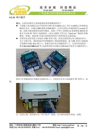 4.1.16 串口助手

     提示：在使用该程序之前请连接好你需要测试的串口
       开发板上的 CON1,2,3,4 分别对应 CPU 的 UART0,1,2,3，其中 UART0 已经转换为
       RS232 电平，并通过 DB9 插座 COM0 输出，它在启动时已经被设置为 console 终
       端，因此不能直接使用该程序测试。其他三个串口 CON2,3,4 需要增加 RS232 转
       换才可以和 PC 的串口连接使用。(本公司提供了型号为“OneCom”RS232 转换
       模块，如图)，连接 PC 时请注意你使用的串口线类型(交叉或直连)。
       本程序也支持市面上常见的 USB 转串口线，因为目前的笔记本大都没有串口，
       为了方便开发，我们的很多代理都提供了类似的转接线。把 USB 转串口线接到
       开发板的 USB Host 端口上，你就可以扩充开发板的串口了。它对应的设备名一
       般为/dev/ttyUSB0,1,2,3 等，这意味着你可以通过 USB Hub 扩展多个 USB 转串口。




     把串口扩展板接到开发板的 CON2/3/4 上，并使用交叉串口线连接至 PC 的串口，如
图。




     在“友善之臂”程序组中点“串口助手”图标，打开相应的程序界面，如图：




                                                    第 - 96 - 页
 