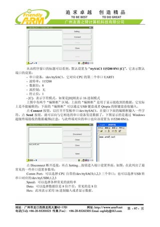从该程序窗口的标题可以看到，默认设置为“ttySAC1 115200 8N1 [C]”，它表示默认
端口的设置：
    - 串口设备：/dev/ttySAC1，它对应 CPU 的第二个串口 UART1
    - 波特率：115200
    - 数据位：8
    - 流控制：无
    - 停止位：1
    - [C]：表示字符模式，如果是[H]则表示 16 进制模式
    上图中有两个“编辑框”区域，上面的“编辑框”是用于显示接收到的数据，它实际
上是不能编辑的；下面的“编辑框”可以通过 USB 键盘或者 Qtopia 的软键盘获取输入。
    点 Connect 按钮，以打开开发板串口/dev/ttySAC1，在窗口下面的编辑框输入一些字
符，点 Send 按钮，就可以向与它相连的串口设备发送数据了，下图显示的是通过 Windows
超级终端接收的数据截图(注意：与此终端对应的串口也应该设置为 115200 8N1)。




    点 Disconnect 断开连接，再点 Setting…按钮进入端口设置界面，如图，在此列出了最
常见的一些串口设置参数项：
    Comm Port：可以选择 CPU 自带的/dev/ttySAC0,1,2,3 三个串口；也可以选择 USB 转
串口对应的/dev/ttyUSB0,1,2,3
    Speed：可以选择各种常见的波特率
    Data：可以选择数据位是 8 位/7 位，常见的是 8 位
    Hex：此项表示采用 16 进制输入或者显示数据。




                                                    第 - 97 - 页
 