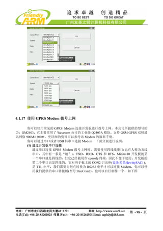 4.1.17 使用 GPRS Modem 拨号上网

     你可以使用常见的 GPRS Modem 连接开发板进行拨号上网，本公司所提供的型号的
为：GM2403，它主要采用了 Wavecom 公司的工业级 Q2403A 模块，支持 GSM GPRS 双频通
讯网络 900M/1800M，更详细的资料可以参考该 Modem 的数据手册。
     你可以通过串口或者 USB 转串口连接 Modem，下面分别进行说明。
     (1) 通过开发板串口连接
         通过串口连接 GPRS Modem 拨号上网时，需要使用四线线串口(也有人称为五线
         串口，其中有一条是“地”)：TXD，RXD，CTS 和 RTS，Mini6410 开发板的第
         一个串口就是四线的，但它已经被用作 console 终端，因此不便于使用；开发板的
         第二个串口也是四线的，它对应于板上的 CON2 引出座(设备名是/dev/ttySAC1)，
         是 TTL 电平，我们需要先把它转换为 RS232 电平才可以连接 Modem，你可以使
         用我们提供的串口转接板(型号:OneCom2)，也可以自行制作一个，如下图




                                                第 - 98 - 页
 