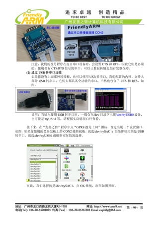 注意：我们的拨号程序在打开串口设备时，会设置 CTS 和 RTS，因此它们是必须
        的；使用带有 CTS/RTS 信号的串口，可以让数据传输更加有完整保障。
    (2) 通过 USB 转串口连接
        如果你没有上面那种转接板，也可以使用 USB 转串口，我们配置的内核，支持大
        部分 USB 转串口，它们大都具备全功能的串口，当然也包含了 CTS 和 RTS，如
        图。




      说明：当插入使用 USB 转串口时，一般会在/dev 目录下出现/dev/ttyUSB0 设备，
      也可能是 ttyUSB1 等，请根据实际情况自行查看。

    接下来，在“友善之臂”程序中点“GPRS 拨号上网”图标，首先出现一个设置窗口，
如图，如果你使用的是开发板上的 CON2 接转接板，    就选/dev/ttySAC1；如果你使用的是 USB
转串口，就选/dev/ttyUSB0 或根据实际情况选择。




    在此，我们选择的是/dev/ttySAC1，点 OK 继续，出图如图界面。




                                               第 - 99 - 页
 