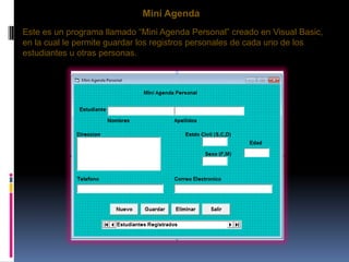Mini Agenda
Este es un programa llamado “Mini Agenda Personal” creado en Visual Basic,
en la cual le permite guardar los registros personales de cada uno de los
estudiantes u otras personas.
 