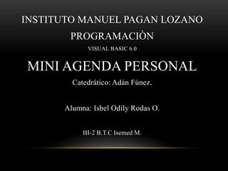 INSTITUTO MANUEL PAGAN LOZANO
PROGRAMACIÒN
VISUAL BASIC 6.0
MINI AGENDA PERSONAL
Catedrático: Adán Fúnez.
Alumna: Isbel Odily Rodas O.
III-2 B.T.C Isemed M.
 