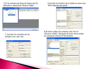 5.En la ventana de base de datos da clic
derecho y selecciona “Nueva Tabla”
6.Escribe el nombre de la tabla en este casa
“Mini Agenda personal”
7. Escribir los nombre de los
campos uno por uno
8.Al tener todos los campos, dar clic en
“Generar Tabla”. Después de esto cierra todas
las ventanas menos el formulario
 