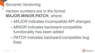 © 2016 Magento, Inc. Page | 14
Semantic Versioning
Version numbers are in the format
MAJOR.MINOR.PATCH, where:
– MAJOR indicates incompatible API changes
– MINOR indicates backward-compatible
functionality has been added
– PATCH indicates backward-compatible bug
fixes
 