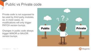 © 2016 Magento, Inc. Page | 17
Public vs Private code
Private code is not supposed to
be used by third party modules,
so, in most cases, its
modifications will only trigger
PATCH version bumps.
Changes in public code always
trigger MINOR or MAJOR
version bumps.
 