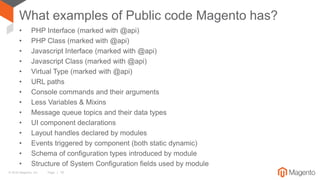 © 2016 Magento, Inc. Page | 18
What examples of Public code Magento has?
• PHP Interface (marked with @api)
• PHP Class (marked with @api)
• Javascript Interface (marked with @api)
• Javascript Class (marked with @api)
• Virtual Type (marked with @api)
• URL paths
• Console commands and their arguments
• Less Variables & Mixins
• Message queue topics and their data types
• UI component declarations
• Layout handles declared by modules
• Events triggered by component (both static dynamic)
• Schema of configuration types introduced by module
• Structure of System Configuration fields used by module
 