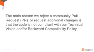 © 2016 Magento, Inc. Page | 3
The main reason we reject a community Pull
Request (PR) or request additional changes is
that the code is not compliant with our Technical
Vision and/or Backward Compatibility Policy.
 