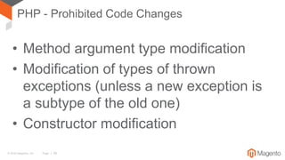 © 2016 Magento, Inc. Page | 38
PHP - Prohibited Code Changes
• Method argument type modification
• Modification of types of thrown
exceptions (unless a new exception is
a subtype of the old one)
• Constructor modification
 