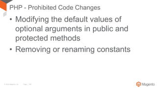 © 2016 Magento, Inc. Page | 40
PHP - Prohibited Code Changes
• Modifying the default values of
optional arguments in public and
protected methods
• Removing or renaming constants
 