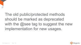 © 2016 Magento, Inc. Page | 52
The old public/protected methods
should be marked as deprecated
with the @see tag to suggest the new
implementation for new usages.
 