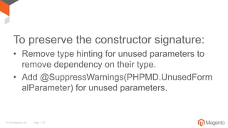© 2016 Magento, Inc. Page | 57
To preserve the constructor signature:
• Remove type hinting for unused parameters to
remove dependency on their type.
• Add @SuppressWarnings(PHPMD.UnusedForm
alParameter) for unused parameters.
 