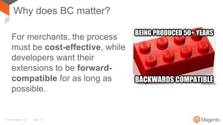 © 2016 Magento, Inc. Page | 8
Why does BC matter?
For merchants, the process
must be cost-effective, while
developers want their
extensions to be forward-
compatible for as long as
possible.
 