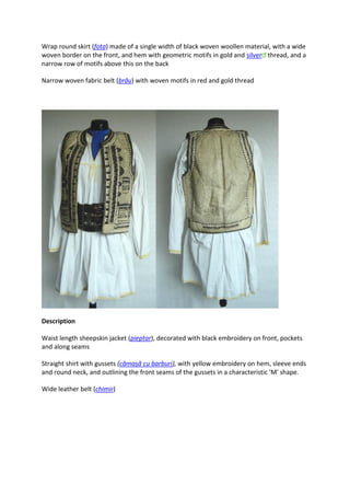Wrap round skirt (fota) made of a single width of black woven woollen material, with a wide
woven border on the front, and hem with geometric motifs in gold and silver thread, and a
narrow row of motifs above this on the back
Narrow woven fabric belt (brâu) with woven motifs in red and gold thread
Description
Waist length sheepskin jacket (pieptar), decorated with black embroidery on front, pockets
and along seams
Straight shirt with gussets (cămaşă cu barburi), with yellow embroidery on hem, sleeve ends
and round neck, and outlining the front seams of the gussets in a characteristic 'M' shape.
Wide leather belt (chimir)
 