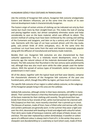 HUNGARIAN SZÉKELY FOLK COSTUMES IN TRANSYLVANIA
Like the entirety of Hungarian folk culture, Hungarian folk costume amalgamates
Eastern and Western influences, yet at the same time the results of its own
internal development make it characteristically Hungarian.
The Eastern origin of certain articles of clothing can be indicated not only by their
names but much more by their straight-lined cut. This makes the task of sewing
and piecing together easier, but almost completely eliminates waste and helps
considerably to save on the basic material, which was difficult to obtain. This
ancient method of cutting must have been reinforced by the coming and settling
of the Cumanians and Jazygians, and later on by a century and a half of Turkish
rule. Garments with this type of cut have survived almost until this day (suba,
guba, szűr, certain kinds of shirts and gatyas, etc.). At the same time the
curvilinear cut must have come from the west and became increasingly popular
along with the diffusion of manufactured and factory-made materials.
Besides their cut, Hungarian folk costumes are also characterized by their
colourful appearance. This is a relatively recent development, since a few
centuries ago the natural colours of the materials dominated (white, yellowish,
brown). The folk costumes that flourished in the last century were predominantly
red, although blue was also much worn while the older people used the darker
colours. With the spread of various types of broadcloth, darker colours became
predominant in men’s wear.
All of the above, together with the typical head and foot wear (boots), comprise
the characteristic elements of the Hungarian folk costumes of the past one
hundred years, which, though they differ by region, yet have much in common.
The specific folk costume of our region is called székely costume, as the subgroup
of the Hungarian people living in this area are the székelys.
Székely folk costumes, although similar in their basic elements, still differ in many
details. Their common feature is that they themselves produced a significant part
of the basic materials for their clothing until recently. The girls braid their two
braids from three to four strands of hair, while married women tie a bonnet with
frills (csepesz) on their hair, more recently a kerchief. Hair is pinned up in a knot.
The blouses of women, made of linen, have a frilled collar and narrow cuffs; linen
and cambric petticoats are generally worn. In the summer they wear a tight vest
over the shirt, decorated with beading or braid and edged with colourful velvet.
Their skirts were made of homespun material, with stripes of black, brown, red,
and blue. This was later replaced bya cotton skirt(rokolya). A woollen or cotton
apron of a different colour is always tied in front of it. In the winter they wore a
sheepskin vest (bundamellény) or a szokmány or kurti (short coat), made of thick
 