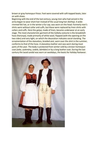 brown or gray homespun frieze. Feet were covered with soft-topped boots, later
on with shoes.
Beginning with the end of the last century, young men who had served in the
army began to wear short hair instead of the usual long hair (körhaj). A wide-
rimmed felt hat, or in the winter a fur cap, was worn on the head. Formerly men’s
shirts were without collar and cuffs, but these were replaced by linen shirts with
collars and cuffs. Here the gatya, made of linen, became underwear at an early
stage. The most characteristic garment of the Székely costume is the broadcloth
hose (harisnya), made primarily of white wool, flapped (with the opening on the
two sides) and very tight, on which the decoration indicates social standing. The
ornamentation of the sleeveless, braided vest, worn over the shirt in the summer,
conforms to that of the hose. A sleeveless leather vest was worn during most
parts of the year. The body is protected from winter cold by a brown homespun
coat (zeke, szokmány, cedele, bámbán) or by a long leather coat. During the last
century the laced sandal was worn on weekdays, the boots for holiday footwear.
 