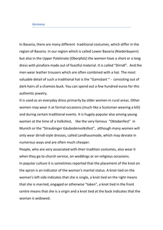 Germany
In Bavaria, there are many different traditional costumes, which differ in the
region of Bavaria. In our region which is called Lower Bavaria (Niederbayern)
but also in the Upper Palatinate (Oberpfalz) the women have a short or a long
dress with pinafore made out of feastful material. It is called “Dirndl”. And the
men wear leather trousers which are often combined with a hat. The most
valuable detail of such a traditional hat is the “Gamsbart “ - consisting out of
dark hairs of a chamois buck. You can spend out a few hundred euros for this
authentic jewelry.
It is used as an everyday dress primarily by older women in rural areas. Other
women may wear it at formal occasions (much like a Scotsman wearing a kilt)
and during certain traditional events. It is hugely popular also among young
women at the time of a Volksfest, like the very famous “Oktoberfest” in
Munich or the “Straubinger Gäubodenvolksfest”, although many women will
only wear dirndl-style dresses, called Landhausmode, which may deviate in
numerous ways and are often much cheaper.
People, who are very associated with their tradition costumes, also wear it
when they go to church service, on weddings or on religious occasions.
In popular culture it is sometimes reported that the placement of the knot on
the apron is an indicator of the woman's marital status. A knot tied on the
woman's left side indicates that she is single, a knot tied on the right means
that she is married, engaged or otherwise "taken", a knot tied in the front
centre means that she is a virgin and a knot tied at the back indicates that the
woman is widowed.
 