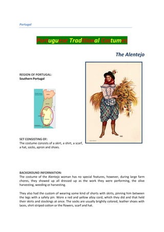 Portugal
Portuguese Traditional Costumes
The Alentejo
REGION OF PORTUGAL:
Southern Portugal
SET CONSISTING OF:
The costume consists of a skirt, a shirt, a scarf,
a hat, socks, apron and shoes.
BACKGROUND INFORMATION:
The costume of the Alentejo woman has no special features, however, during large farm
chores, they showed up all dressed up as the work they were performing, the olive
harvesting, weeding or harvesting.
They also had the custom of wearing some kind of shorts with skirts, pinning him between
the legs with a safety pin. Wore a red and yellow alloy cord, which they did and that held
their skirts and stockings at once. The socks are usually brightly colored, leather shoes with
laces, shirt striped cotton or the flowers, scarf and hat.
 