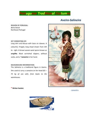 Portuguese Traditional Costumes
Aveiro-Salineira
REGION OF PORUGAL:
Beira litoral
Northeast Portugal
SET CONSISTING OF:
Long skirt and blouse with laces on sleeves. A
colourful, fringed, long shawl drawn from left
to right. A brown woven wool apron known as
sergilha. Black varnished slippers, without
socks, and a *canastra in her hand.
BACKGROUND INFORMATION:
The Salineira is a traditional figure in Aveiro.
She used to carry a canastra on her head (65 –
75 kg of sea salt), from boats to the
warehouses.
* Wicker basket.
Canastr
a
canastra
 