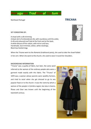 Portuguese Traditional Costumes
Northeast Portugal TRICANA
SET CONSISTING OF:
A shawl with a silk trimming
A black skirt of embroidered silk, with roundness until the ankle;
A silk and coloured scarf tied at the front and at the back;
A white blouse of fine cotton, with mirror and lace;
Handmade, lace-trimmed, cotton, white stockings;
Black low-heeled clogs
When the Tricana went to the Romaria (traditional party), she used to take the shawl folded
in her arm. When she went to the church, she used to wear it round her shoulders.
BACKGROUND INFORMATION
"Tricana" was a quality of fabric, but later, the same word
referred to the woman of the ordinary people who wore a
garment made exactly with this fabric. The "Tricana" of
1870 was a woman whose parents were wealthy farmers,
and tried to excel when she got dressed to go to any
popular feast or to the church. It was the name by which a
woman of the people in Coimbra region, but also in Aveiro,
Ílhavo and Ovar was known until the beginning of the
twentieth century.
 