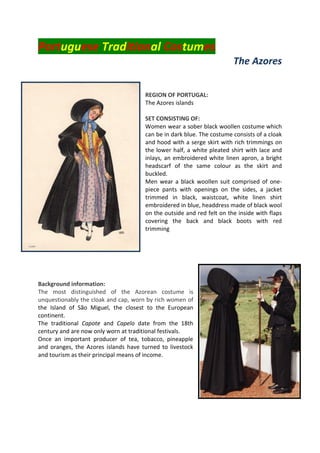 Portuguese Traditional Costumes
The Azores
REGION OF PORTUGAL:
The Azores islands
SET CONSISTING OF:
Women wear a sober black woollen costume which
can be in dark blue. The costume consists of a cloak
and hood with a serge skirt with rich trimmings on
the lower half, a white pleated shirt with lace and
inlays, an embroidered white linen apron, a bright
headscarf of the same colour as the skirt and
buckled.
Men wear a black woollen suit comprised of one-
piece pants with openings on the sides, a jacket
trimmed in black, waistcoat, white linen shirt
embroidered in blue, headdress made of black wool
on the outside and red felt on the inside with flaps
covering the back and black boots with red
trimming
Background information:
The most distinguished of the Azorean costume is
unquestionably the cloak and cap, worn by rich women of
the Island of São Miguel, the closest to the European
continent.
The traditional Capote and Capelo date from the 18th
century and are now only worn at traditional festivals.
Once an important producer of tea, tobacco, pineapple
and oranges, the Azores islands have turned to livestock
and tourism as their principal means of income.
 