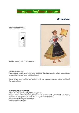Portuguese Traditional Costumes
Beira baixa
REGION OF PORTUGAL:
Castelo Branco; Centre East Portugal.
SET CONSISTING OF:
Women wear a black apron (with some traditional drawings); a yellow skirt; a red waistcoat
and a white shirt; and some traditional clogs.
Some people wear a white lace on their neck and a golden necklace with a traditional
Portuguese heart.
BACKGROUND INFORMATION
“Beira Baixa” is constituted by 13 ”municipalities”.
Castelo Branco district: Belmonte, Castelo Branco, Covilhã, Fundão, Idanha-a-Nova, Oleiros,
Penamacor, Proença-a-Nova, Sertã, Vila de Rei, Vila Velha de Ródão.
Coimbra district: Pampilhosa da Serra.
Santarém district: Mação.
 