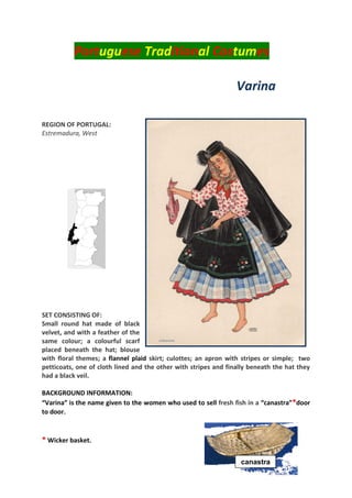 Portuguese Traditional Costumes
Varina
REGION OF PORTUGAL:
Estremadura, West
SET CONSISTING OF:
Small round hat made of black
velvet, and with a feather of the
same colour; a colourful scarf
placed beneath the hat; blouse
with floral themes; a flannel plaid skirt; culottes; an apron with stripes or simple; two
petticoats, one of cloth lined and the other with stripes and finally beneath the hat they
had a black veil.
BACKGROUND INFORMATION:
“Varina” is the name given to the women who used to sell fresh fish in a “canastra”*door
to door.
* Wicker basket.
Canastr
canastra
 