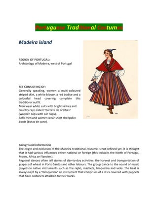 Portuguese Traditional Costumes
Madeira island
REGION OF PORTUGAL:
Archipelago of Madeira, west of Portugal
SET CONSISTING OF:
Generally speaking, women a multi-coloured
striped skirt, a white blouse, a red bodice and a
colourful head covering complete this
traditional outfit.
Men wear white suits with bright sashes and
country caps called "barrete de orelhas"
(woollen caps with ear flaps).
Both men and women wear short sheepskin
boots (botas de cano).
Background information
The origin and evolution of the Madeira traditional costume is not defined yet. It is thought
that it had various influences either national or foreign (this includes the North of Portugal,
Moors, Africa or Flanders).
Regional dances often tell stories of day-to-day activities: the harvest and transportation of
grapes (of wheat in Porto Santo) and other labours. The group dance to the sound of music
played on native instruments such as the rajão, machete, braquinha and viola. The beat is
always kept by a "brinquinho" an instrument that comprises of a stick covered with puppets
that have castanets attached to their backs.
 