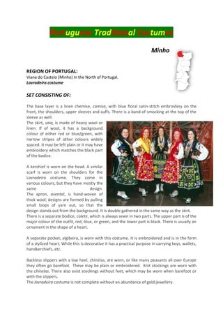 Portuguese Traditional Costumes
Minho
REGION OF PORTUGAL:
Viana do Castelo (Minho) in the North of Portugal.
Lavradeira costume
SET CONSISTING OF:
The base layer is a linen chemise, camisa, with blue floral satin-stitch embroidery on the
front, the shoulders, upper sleeves and cuffs. There is a band of smocking at the top of the
sleeve as well.
The skirt, saia, is made of heavy wool or
linen. If of wool, it has a background
colour of either red or blue/green, with
narrow stripes of other colours widely
spaced. It may be left plain or it may have
embroidery which matches the black part
of the bodice.
A kerchief is worn on the head. A similar
scarf is worn on the shoulders for the
Lavradeira costume. They come in
various colours, but they have mostly the
same design.
The apron, avental, is hand-woven of
thick wool; designs are formed by pulling
small loops of yarn out, so that the
design stands out from the background. It is double gathered in the same way as the skirt.
There is a separate bodice, colete, which is always sewn in two parts. The upper part is of the
major colour of the outfit, red, blue, or green, and the lower part is black. There is usually an
ornament in the shape of a heart.
A separate pocket, algibeira, is worn with this costume. It is embroidered and is in the form
of a stylized heart. While this is decorative it has a practical purpose in carrying keys, wallets,
handkerchiefs, etc.
Backless slippers with a low heel, chinelas, are worn, or like many peasants all over Europe
they often go barefoot. These may be plain or embroidered. Knit stockings are worn with
the chinelas. There also exist stockings without feet, which may be worn when barefoot or
with the slippers.
The lavradeira costume is not complete without an abundance of gold jewellery.
 