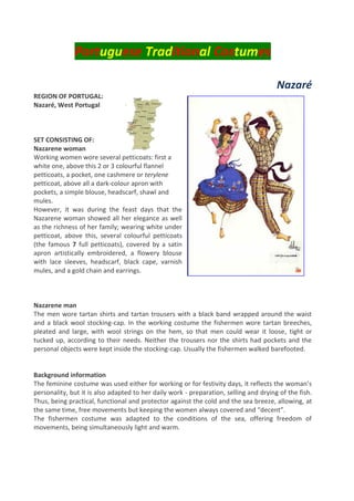 Portuguese Traditional Costumes
Nazaré
REGION OF PORTUGAL:
Nazaré, West Portugal
SET CONSISTING OF:
Nazarene woman
Working women wore several petticoats: first a
white one, above this 2 or 3 colourful flannel
petticoats, a pocket, one cashmere or terylene
petticoat, above all a dark-colour apron with
pockets, a simple blouse, headscarf, shawl and
mules.
However, it was during the feast days that the
Nazarene woman showed all her elegance as well
as the richness of her family; wearing white under
petticoat, above this, several colourful petticoats
(the famous 7 full petticoats), covered by a satin
apron artistically embroidered, a flowery blouse
with lace sleeves, headscarf, black cape, varnish
mules, and a gold chain and earrings.
Nazarene man
The men wore tartan shirts and tartan trousers with a black band wrapped around the waist
and a black wool stocking-cap. In the working costume the fishermen wore tartan breeches,
pleated and large, with wool strings on the hem, so that men could wear it loose, tight or
tucked up, according to their needs. Neither the trousers nor the shirts had pockets and the
personal objects were kept inside the stocking-cap. Usually the fishermen walked barefooted.
Background information
The feminine costume was used either for working or for festivity days, it reflects the woman’s
personality, but it is also adapted to her daily work - preparation, selling and drying of the fish.
Thus, being practical, functional and protector against the cold and the sea breeze, allowing, at
the same time, free movements but keeping the women always covered and “decent”.
The fishermen costume was adapted to the conditions of the sea, offering freedom of
movements, being simultaneously light and warm.
 