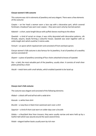 Cieszyn women’s folk costume
This costume was rich in elements of jewellery and very elegant. There were a few elements
of the costume:
Czepiec – on her head a woman worn a lace cap with a decorative part, which covered
forehead; a headscarf was worn over czepiec – they were worn only by married women
Kabotek – a short, waist-length blouse with puffed sleeves reaching to the elbow
Żywotek – a kind of corset on straps; it was richly decorated with decorative patterns, silk
threads, sequins, beads forming a colourful mosaic. Żywotek was sewn together with an
ankle-length skirt which could be 5 metres wide.
Fortuch – an apron which repalced skirt and consisted of front and back aprons
Cieszyn women’s folk costume is also famous for its jewellery. A set of jewellery of a wealthy
woman consisted of:
Orpant – a piece of jewellery consisting of four chains attached to braces of żywotek
Pas – a belt, the most valuable part of the jewellery, usually silver. It consists of small silver
plates joined by a chain
Hoczki – metal items with small wholes, which enabled żywotek to be laced up
Cieszyn men’s folk costume
The costume was elegant and consisted of the following elements:
Kłobuk – a black stiff and tall hat with a wide brim
Koszula – a white linen shirt
Bruclek – a navy blue or black linen waistcoat worn over a shirt
Szpyncer – a kind of short coat worn on colder days over a bruclek
Galaty – a blue/dark blue linen trousers; they were usually narrow and were held up by a
leather belt which was wound around the waist several times
Poloki – elegant leather boots usually worn by rich men
 