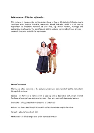 Folk costume of Silesian highlanders
This costume is characteristic for highlanders living in Cieszyn Silesia in the following towns
or villages: Wisła, Istebna, Koniaków, Jaworzynka, Piosek, Bukowiec, Nydek. It is still used by
highlanders in important moments of their lives, e.g. church holidays, marriage and
outstanding local events. The specific parts ot the costume were made of linen or wool –
materials that were available for highlanders.
Women’s costume
There were a few elements of the costume which were called similarly as the elements in
Cieszyn folk costume:
Czepiec – on her head a woman worn a lace cap with a decorative part, which covered
forehead; a headscarf was worn over czepiec – they were worn only by married women
Ciasnocha – a long underskirt which served as underwear
Kabotek – a short, waist-length blouse with puffed sleeves reaching to the elbow
Fortuch – a kind of knee-lenth skirt
Modrziniec – an ankle-length blue apron worn over fortuch
 