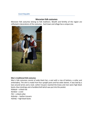 Czech Republic
Moravian folk costumes
Moravian folk costumes belong to folk traditions. Wealth and fertility of the region are
reflected in decorations of the costumes. Each town and village has a unique one.
Men´s traditional folk costumes
Men´s folk costumes consist of wide black hat, a vest with a row of bottons, a collar and
embriodery. The shirt is made from four upright parts and has wide sleeves. It was tied by a
lace around wrists and a neck. Lether trousers reached the knees and men wore high black
boots, blue stockings and a handkerchief which was put into the pocket.
Klobouk – a black hat
Kordula – a vest
Flór – a black collar
Koženky – leather trousers
Holínky – high black boots
 