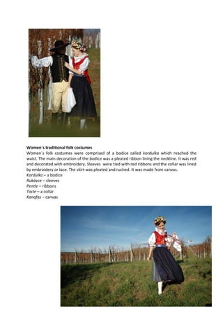 Women´s traditional folk costumes
Women´s folk costumes were comprised of a bodice called kordulka which reached the
waist. The main decoration of the bodice was a pleated ribbon lining the neckline. It was red
and decorated with embroidery. Sleeves were tied with red ribbons and the collar was lined
by embroidery or lace. The skirt was pleated and ruched. It was made from canvas.
Kordulka – a bodice
Rukávce – sleeves
Pentle – ribbons
Tacle – a collar
Kanafas – canvas
 